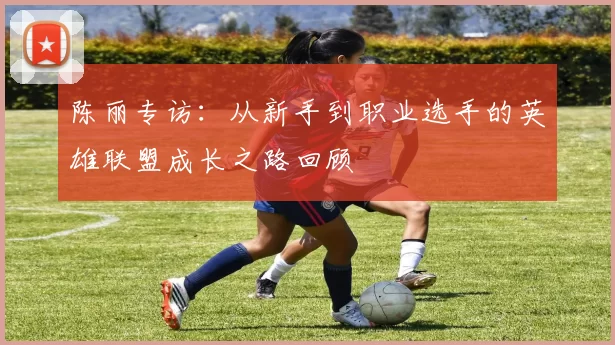 陈丽专访:从新手到职业选手的英雄联盟成长之路回顾