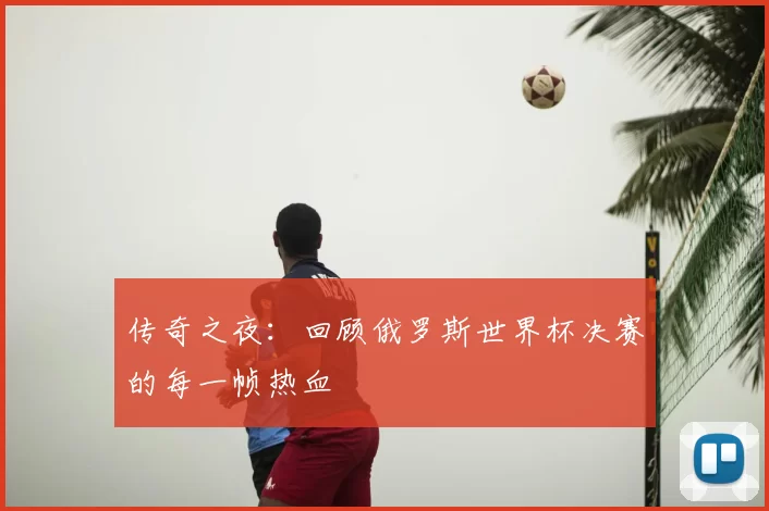 传奇之夜:回顾俄罗斯世界杯决赛的每一帧热血