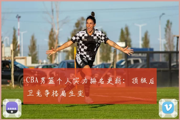 CBA男篮个人实力排名更新:顶级后卫竞争格局生变