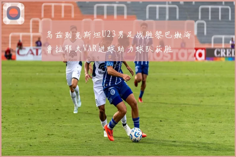 乌兹别克斯坦U23男足战胜黎巴嫩海鲁拉耶夫VAR进球助力球队获胜