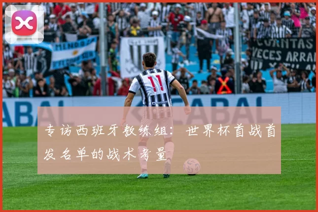 专访西班牙教练组：世界杯首战首发名单的战术考量