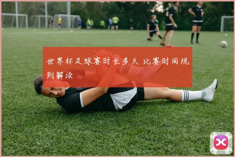世界杯足球赛时长多久 比赛时间规则解读
