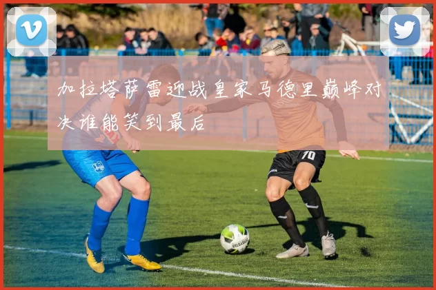 加拉塔萨雷迎战皇家马德里巅峰对决谁能笑到最后